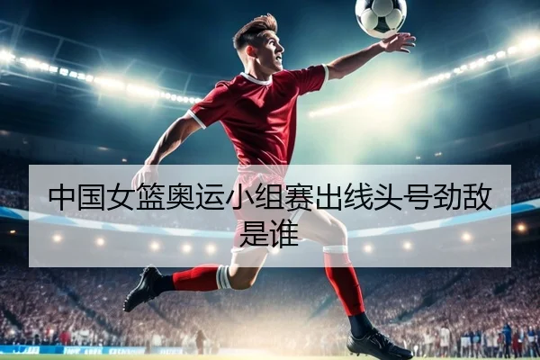 中国女篮奥运小组赛出线头号劲敌是谁
